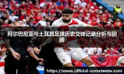 阿尔巴尼亚与土耳其足球历史交锋记录分析与回顾