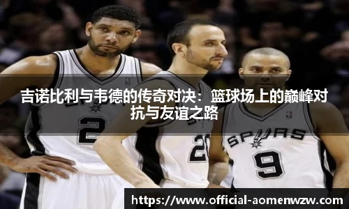 吉诺比利与韦德的传奇对决：篮球场上的巅峰对抗与友谊之路