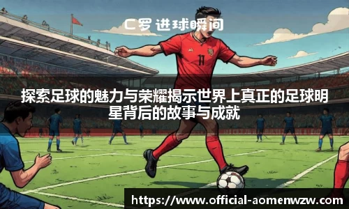 探索足球的魅力与荣耀揭示世界上真正的足球明星背后的故事与成就